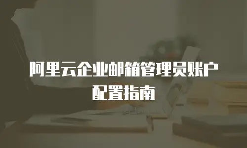 阿里云企业邮箱管理员账户配置指南