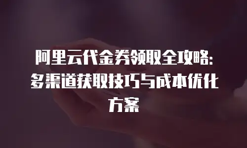 阿里云代金券领取全攻略：多渠道获取技巧与成本优化方案