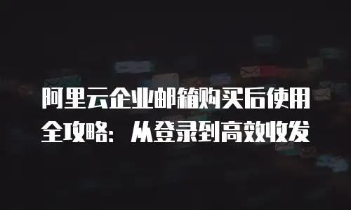 阿里云企业邮箱购买后使用全攻略：从登录到高效收发