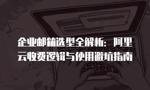 企业邮箱选型全解析：阿里云收费逻辑与使用避坑指南