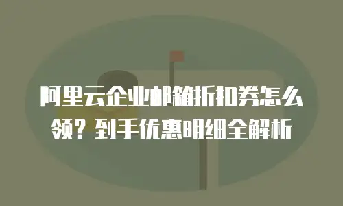 阿里云企业邮箱折扣券怎么领?到手优惠明细全解析