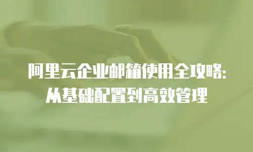 阿里云企业邮箱使用全攻略：从基础配置到高效管理