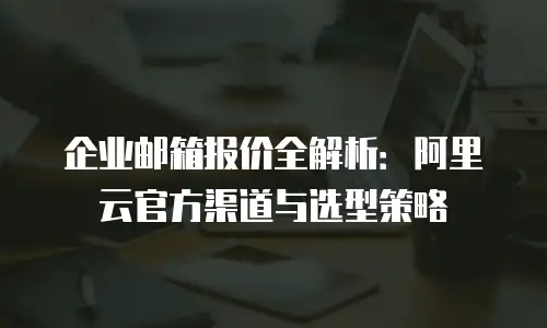 企业邮箱报价全解析：阿里云官方渠道与选型策略