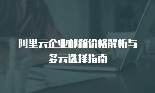 阿里云企业邮箱价格解析与多云选择指南