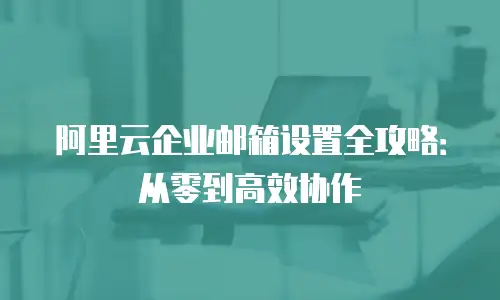 阿里云企业邮箱设置全攻略：从零到高效协作