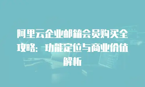 阿里云企业邮箱会员购买全攻略：功能定位与商业价值解析