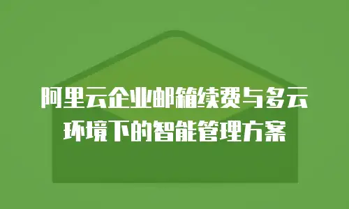 阿里云企业邮箱续费与多云环境下的智能管理方案