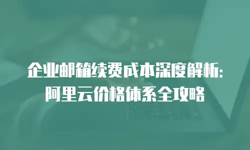企业邮箱续费成本深度解析：阿里云价格体系全攻略
