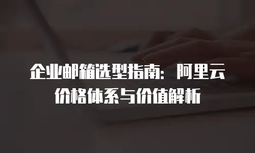 企业邮箱选型指南：阿里云价格体系与价值解析
