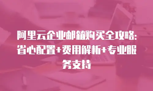 阿里云企业邮箱购买全攻略:省心配置+费用解析+专业服务支持