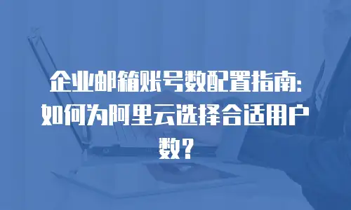 企业邮箱账号数配置指南：如何为阿里云选择合适用户数？