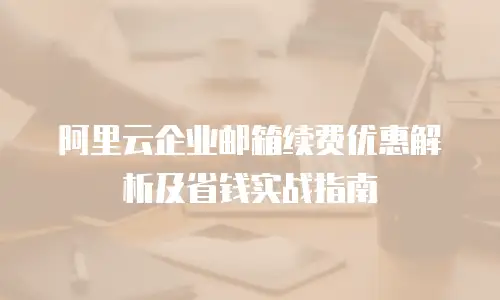 阿里云企业邮箱续费优惠解析及省钱实战指南