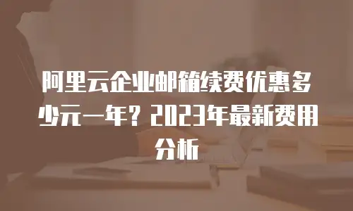 阿里云企业邮箱续费优惠多少元一年？2023年最新费用分析