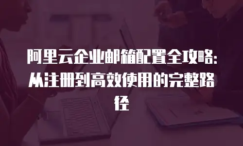 阿里云企业邮箱配置全攻略：从注册到高效使用的完整路径