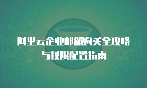 阿里云企业邮箱购买全攻略与权限配置指南