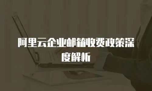 阿里云企业邮箱收费政策深度解析