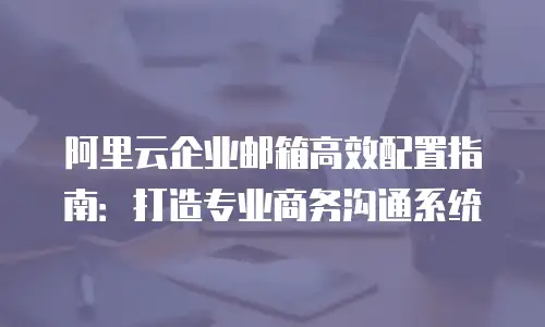 阿里云企业邮箱高效配置指南：打造专业商务沟通系统
