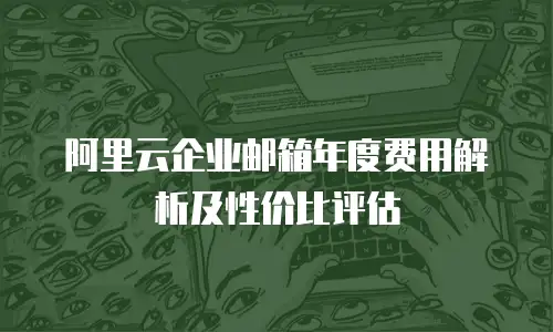 阿里云企业邮箱年度费用解析及性价比评估
