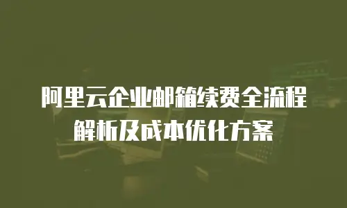 阿里云企业邮箱续费全流程解析及成本优化方案