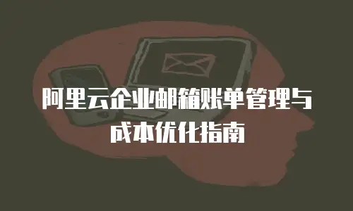 阿里云企业邮箱账单管理与成本优化指南