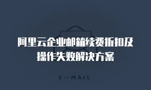 阿里云企业邮箱续费折扣及操作失败解决方案