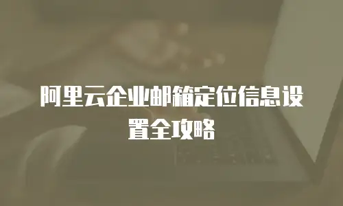 阿里云企业邮箱定位信息设置全攻略