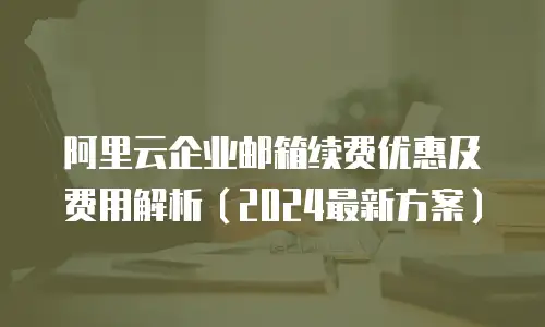 阿里云企业邮箱续费优惠及费用解析（2024最新方案）