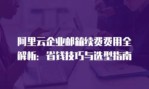 阿里云企业邮箱续费费用全解析：省钱技巧与选型指南