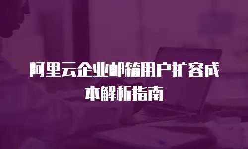 阿里云企业邮箱用户扩容成本解析指南