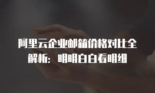阿里云企业邮箱价格对比全解析：明明白白看明细