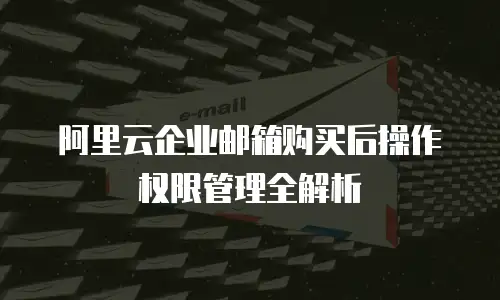阿里云企业邮箱购买后操作权限管理全解析