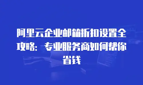 阿里云企业邮箱折扣设置全攻略：专业服务商如何帮你省钱