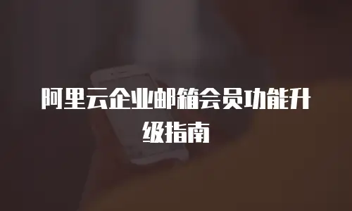 阿里云企业邮箱会员功能升级指南