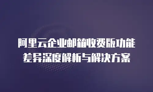 阿里云企业邮箱收费版功能差异深度解析与解决方案