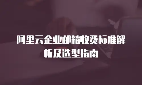 阿里云企业邮箱收费标准解析及选型指南