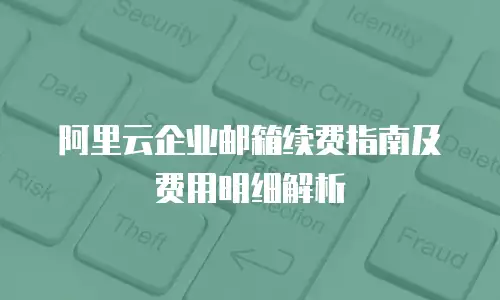 阿里云企业邮箱续费指南及费用明细解析