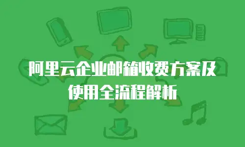 阿里云企业邮箱收费方案及使用全流程解析