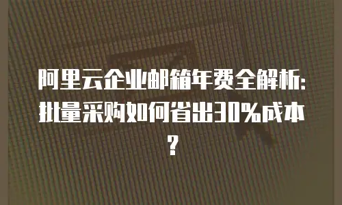 阿里云企业邮箱年费全解析:批量采购如何省出30%成本?