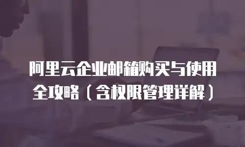 阿里云企业邮箱购买与使用全攻略（含权限管理详解）