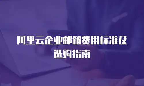 阿里云企业邮箱费用标准及选购指南