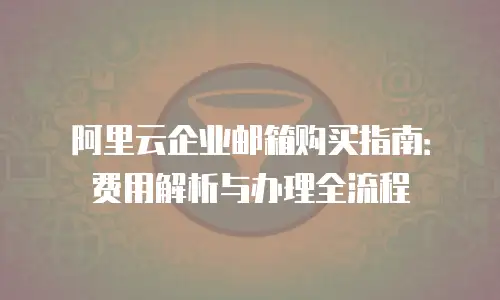阿里云企业邮箱购买指南：费用解析与办理全流程