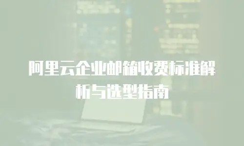 阿里云企业邮箱收费标准解析与选型指南