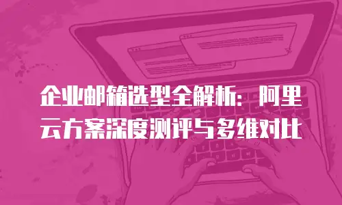 企业邮箱选型全解析:阿里云方案深度测评与多维对比