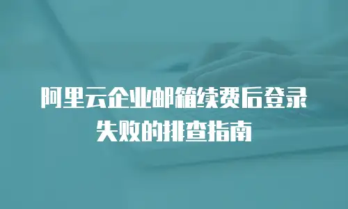 阿里云企业邮箱续费后登录失败的排查指南