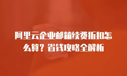 阿里云企业邮箱续费折扣怎么算？省钱攻略全解析