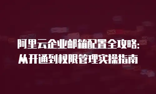 阿里云企业邮箱配置全攻略:从开通到权限管理实操指南