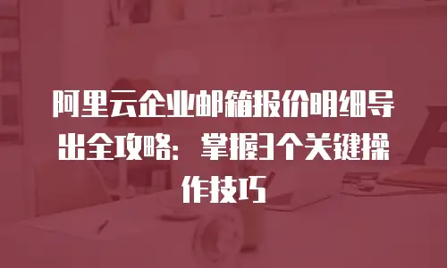 阿里云企业邮箱报价明细导出全攻略：掌握3个关键操作技巧