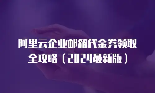 阿里云企业邮箱代金券领取全攻略（2024最新版）