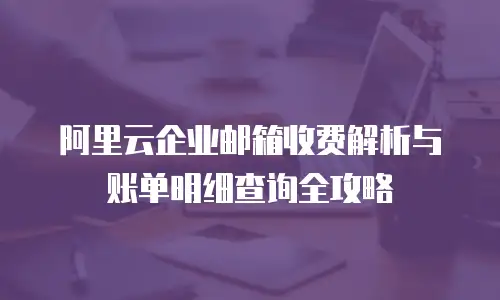 阿里云企业邮箱收费解析与账单明细查询全攻略