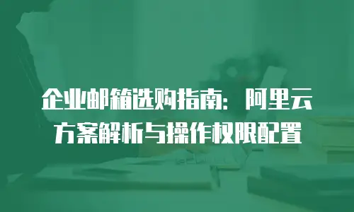 企业邮箱选购指南：阿里云方案解析与操作权限配置